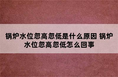 锅炉水位忽高忽低是什么原因 锅炉水位忽高忽低怎么回事